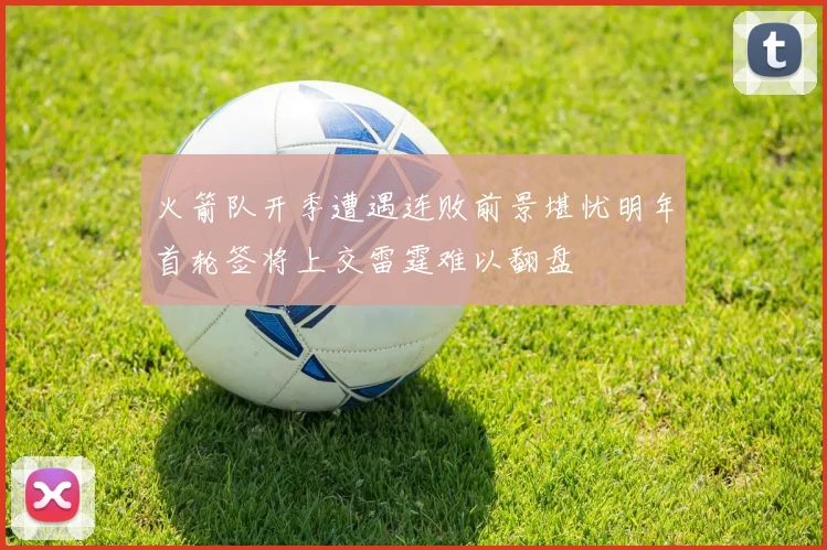 火箭队开季遭遇连败前景堪忧明年首轮签将上交雷霆难以翻盘