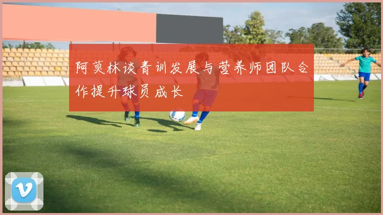 阿莫林谈青训发展与营养师团队合作提升球员成长