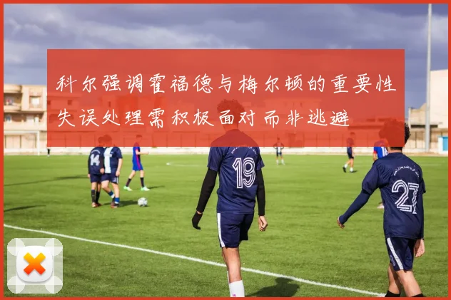 科尔强调霍福德与梅尔顿的重要性失误处理需积极面对而非逃避