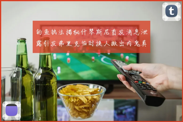 钓鱼执法揭秘什琴斯尼首发消息泄露引发弗里克临时换人揪出内鬼真相