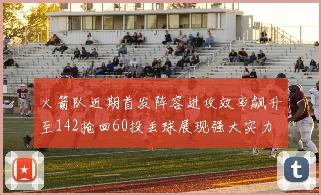火箭队近期首发阵容进攻效率飙升至142抢回60投丢球展现强大实力