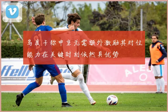 乌度卡称申京无需额外激励其对位能力在关键时刻依然具优势
