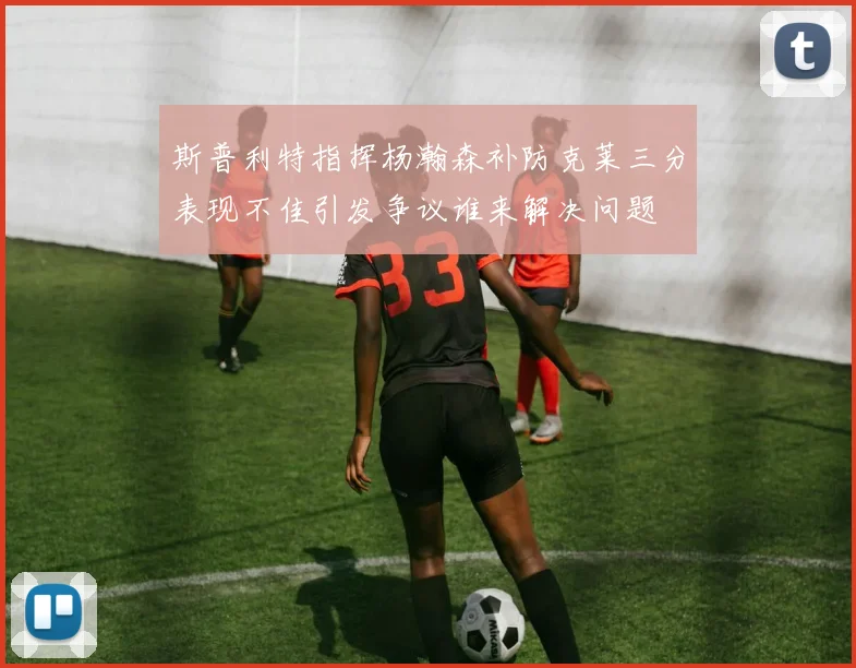 斯普利特指挥杨瀚森补防克莱三分表现不佳引发争议谁来解决问题
